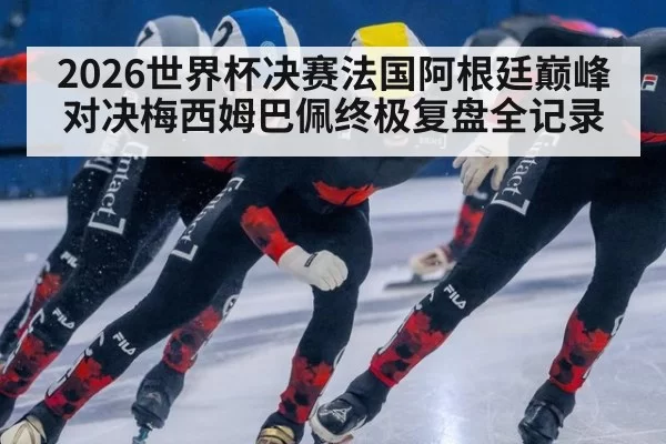 2026世界杯决赛法国阿根廷巅峰对决梅西姆巴佩终极复盘全记录
